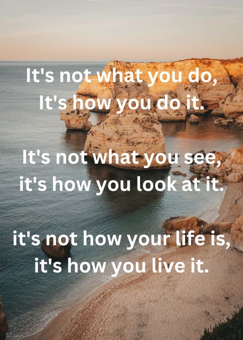 Quote: It's not what you do, It's how you do it, It's not what you see, it's how you look at it, it's not how your life is, it's how you live it.